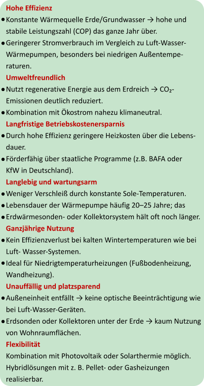 Hohe Effizienz Konstante Wärmequelle Erde/Grundwasser → hohe und  stabile Leistungszahl (COP) das ganze Jahr über. Geringerer Stromverbrauch im Vergleich zu Luft-Wasser- Wärmepumpen, besonders bei niedrigen Außentempe- raturen. Umweltfreundlich Nutzt regenerative Energie aus dem Erdreich → CO₂- Emissionen deutlich reduziert. Kombination mit Ökostrom nahezu klimaneutral. Langfristige Betriebskostenersparnis Durch hohe Effizienz geringere Heizkosten über die Lebens- dauer. Förderfähig über staatliche Programme (z.B. BAFA oder  KfW in Deutschland). Langlebig und wartungsarm Weniger Verschleiß durch konstante Sole-Temperaturen. Lebensdauer der Wärmepumpe häufig 20–25 Jahre; das  Erdwärmesonden- oder Kollektorsystem hält oft noch länger. Ganzjährige Nutzung Kein Effizienzverlust bei kalten Wintertemperaturen wie bei  Luft- Wasser-Systemen. Ideal für Niedrigtemperaturheizungen (Fußbodenheizung,  Wandheizung). Unauffällig und platzsparend Außeneinheit entfällt → keine optische Beeinträchtigung wie  bei Luft-Wasser-Geräten. Erdsonden oder Kollektoren unter der Erde → kaum Nutzung  von Wohnraumflächen. Flexibilität Kombination mit Photovoltaik oder Solarthermie möglich. Hybridlösungen mit z. B. Pellet- oder Gasheizungen  realisierbar.