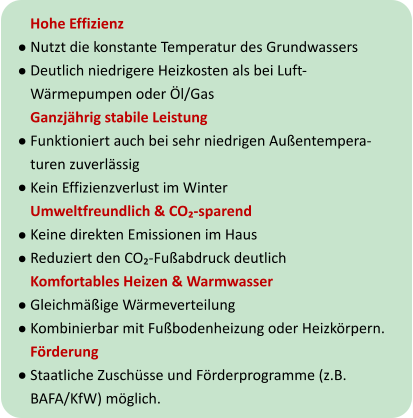 Hohe Effizienz Nutzt die konstante Temperatur des Grundwassers Deutlich niedrigere Heizkosten als bei Luft-Wärmepumpen oder Öl/Gas Ganzjährig stabile Leistung Funktioniert auch bei sehr niedrigen Außentempera-turen zuverlässig Kein Effizienzverlust im Winter Umweltfreundlich & CO₂-sparend Keine direkten Emissionen im Haus Reduziert den CO₂-Fußabdruck deutlich Komfortables Heizen & Warmwasser Gleichmäßige Wärmeverteilung Kombinierbar mit Fußbodenheizung oder Heizkörpern. Förderung Staatliche Zuschüsse und Förderprogramme (z.B. BAFA/KfW) möglich.